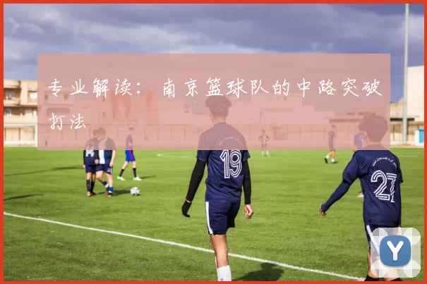 专业解读：南京篮球队的中路突破打法