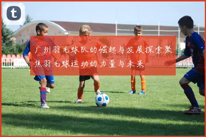 广州羽毛球队的崛起与发展探索聚焦羽毛球运动的力量与未来