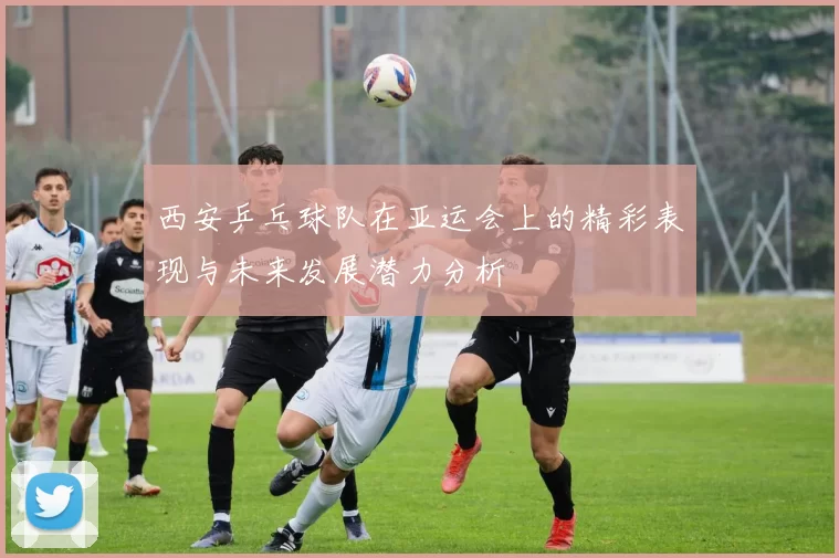 西安乒乓球队在亚运会上的精彩表现与未来发展潜力分析