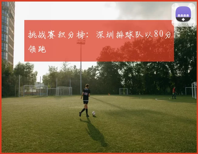 挑战赛积分榜：深圳排球队以80分领跑