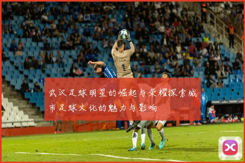 武汉足球明星的崛起与荣耀探索城市足球文化的魅力与影响