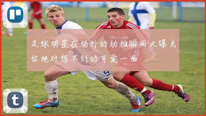 足球明星在场外的幼稚瞬间大曝光你绝对想不到的可爱一面