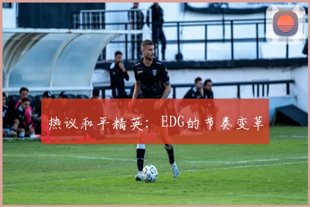 热议和平精英：EDG的节奏变革